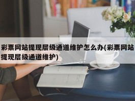 彩票网站提现层级通道维护怎么办(彩票网站提现层级通道维护)