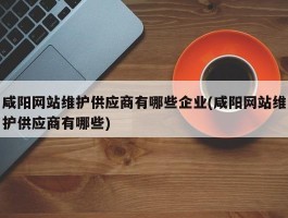 咸阳网站维护供应商有哪些企业(咸阳网站维护供应商有哪些)