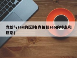 竞价与seo的区别(竞价和seo的特点和区别)