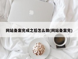 网站备案完成之后怎么做(网站备案完)