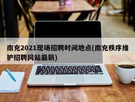 南充2021现场招聘时间地点(南充秩序维护招聘网站最新)