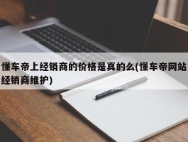 懂车帝上经销商的价格是真的么(懂车帝网站经销商维护)