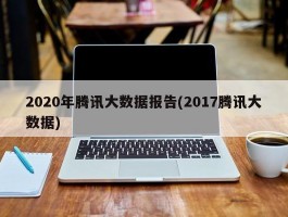 2020年腾讯大数据报告(2017腾讯大数据)