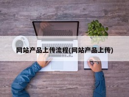 网站产品上传流程(网站产品上传)