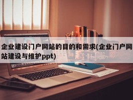 企业建设门户网站的目的和需求(企业门户网站建设与维护ppt)