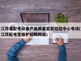 江苏省配电设备产品质量监督检验中心电话(江苏配电室维护招聘网站)