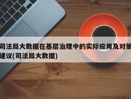 司法局大数据在基层治理中的实际应用及对策建议(司法局大数据)