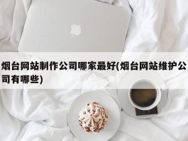 烟台网站制作公司哪家最好(烟台网站维护公司有哪些)