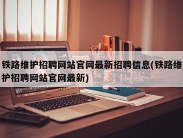 铁路维护招聘网站官网最新招聘信息(铁路维护招聘网站官网最新)