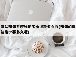 网站赌博系统维护不给提款怎么办(赌博的网站维护要多久呢)