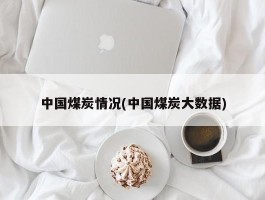 中国煤炭情况(中国煤炭大数据)