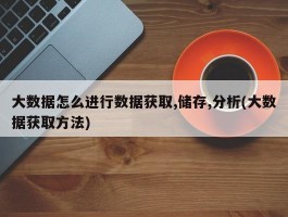 大数据怎么进行数据获取,储存,分析(大数据获取方法)