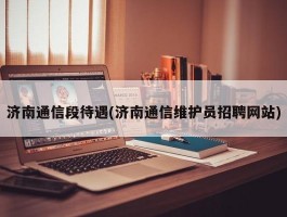 济南通信段待遇(济南通信维护员招聘网站)