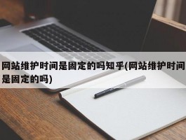 网站维护时间是固定的吗知乎(网站维护时间是固定的吗)