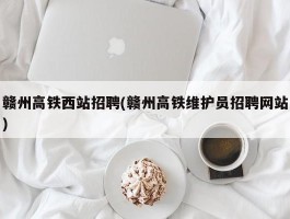 赣州高铁西站招聘(赣州高铁维护员招聘网站)