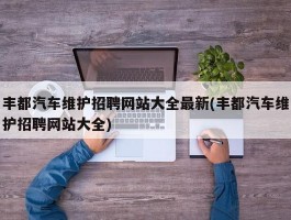 丰都汽车维护招聘网站大全最新(丰都汽车维护招聘网站大全)