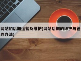 网站的后期运营及维护(网站后期的维护与管理办法)