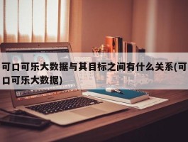 可口可乐大数据与其目标之间有什么关系(可口可乐大数据)