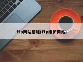 ftp网站搭建(ftp维护网站)