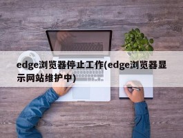 edge浏览器停止工作(edge浏览器显示网站维护中)