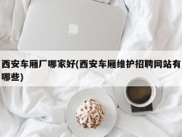 西安车厢厂哪家好(西安车厢维护招聘网站有哪些)