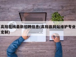 高阳在线最新招聘信息(高阳县网站维护专业定制)