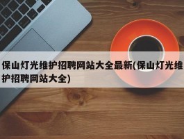 保山灯光维护招聘网站大全最新(保山灯光维护招聘网站大全)