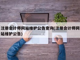 注册会计师网站维护公告查询(注册会计师网站维护公告)