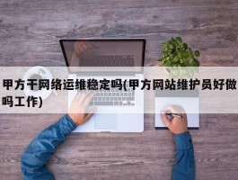 甲方干网络运维稳定吗(甲方网站维护员好做吗工作)