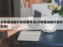 大数据金融行业应用考试(大数据金融行业的应用)