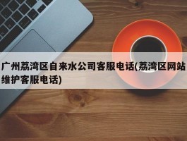 广州荔湾区自来水公司客服电话(荔湾区网站维护客服电话)