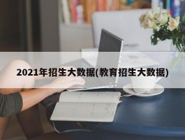 2021年招生大数据(教育招生大数据)