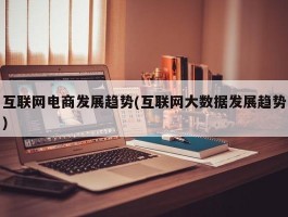 互联网电商发展趋势(互联网大数据发展趋势)