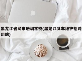 黑龙江省叉车培训学校(黑龙江叉车维护招聘网站)