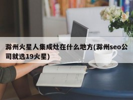 滁州火星人集成灶在什么地方(滁州seo公司就选19火星)