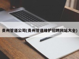 贵州管道公司(贵州管道维护招聘网站大全)