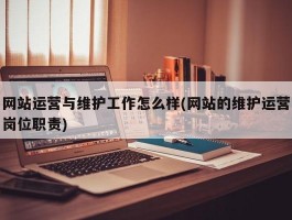 网站运营与维护工作怎么样(网站的维护运营岗位职责)