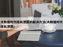 大数据时代隐私泄露的解决方法(大数据时代隐私泄露)