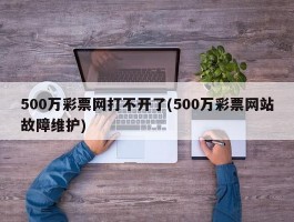 500万彩票网打不开了(500万彩票网站故障维护)